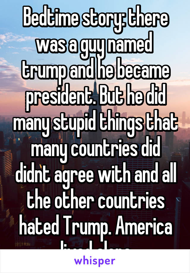 Bedtime story: there was a guy named  trump and he became president. But he did many stupid things that many countries did didnt agree with and all the other countries hated Trump. America lived alone