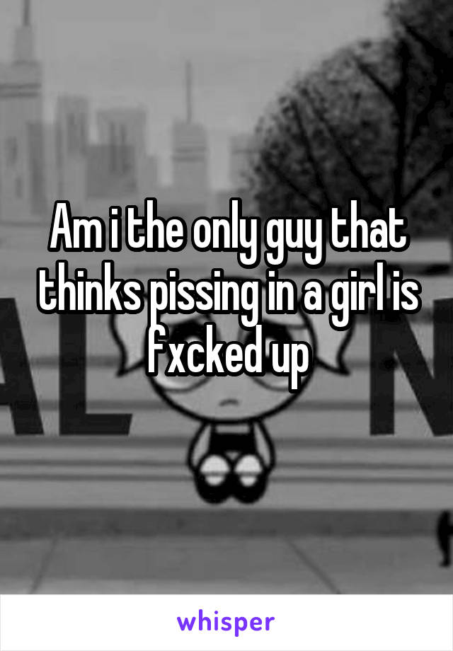 Am i the only guy that thinks pissing in a girl is fxcked up
