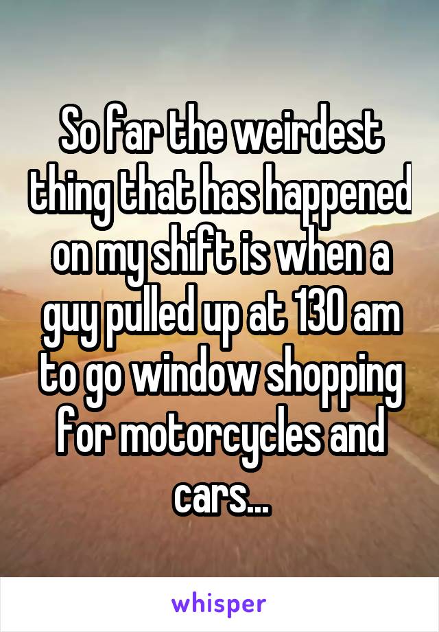 So far the weirdest thing that has happened on my shift is when a guy pulled up at 130 am to go window shopping for motorcycles and cars...