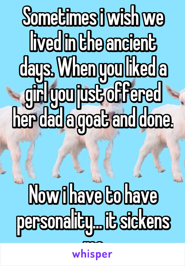 Sometimes i wish we lived in the ancient days. When you liked a girl you just offered her dad a goat and done. 

Now i have to have personality... it sickens me