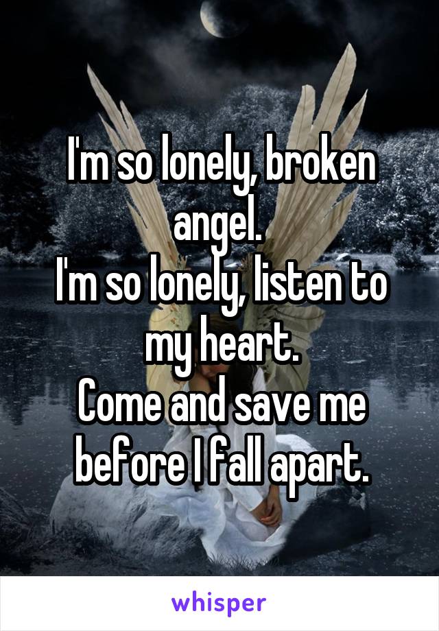 I'm so lonely, broken angel. 
I'm so lonely, listen to my heart.
Come and save me before I fall apart.