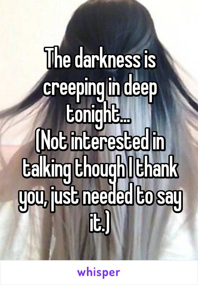 The darkness is creeping in deep tonight... 
(Not interested in talking though I thank you, just needed to say it.)