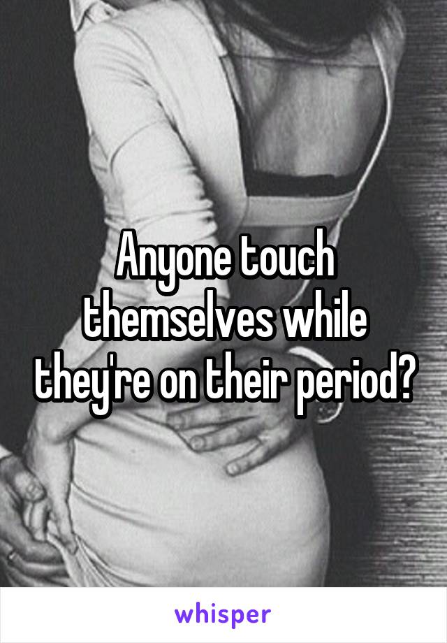 Anyone touch themselves while they're on their period?