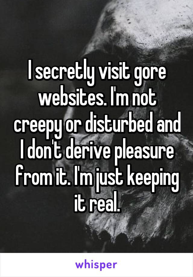 I secretly visit gore websites. I'm not creepy or disturbed and I don't derive pleasure from it. I'm just keeping it real.