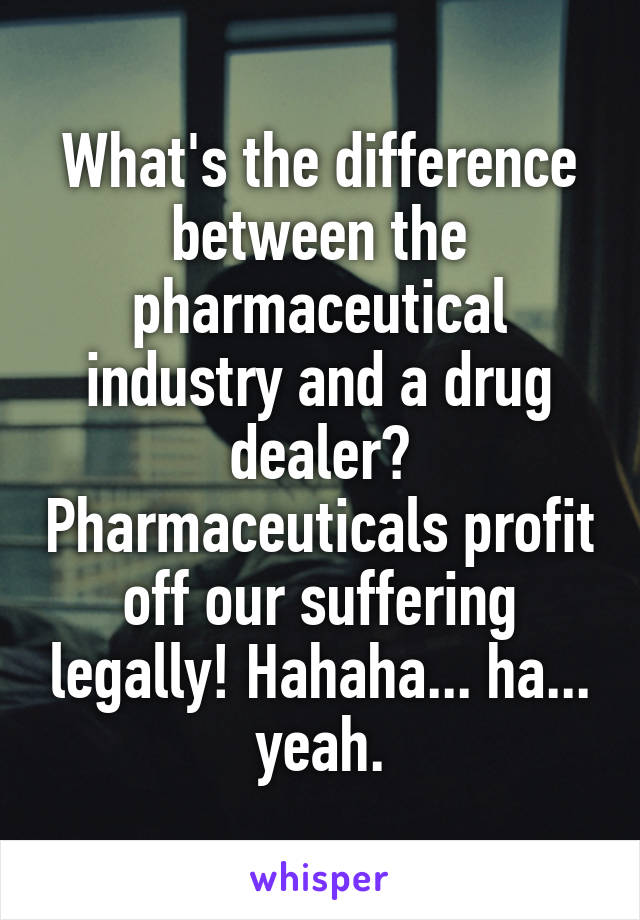 What's the difference between the pharmaceutical industry and a drug dealer? Pharmaceuticals profit off our suffering legally! Hahaha... ha... yeah.