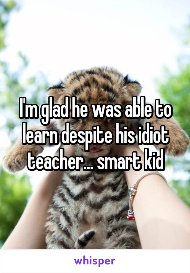 I'm glad he was able to learn despite his idiot teacher... smart kid