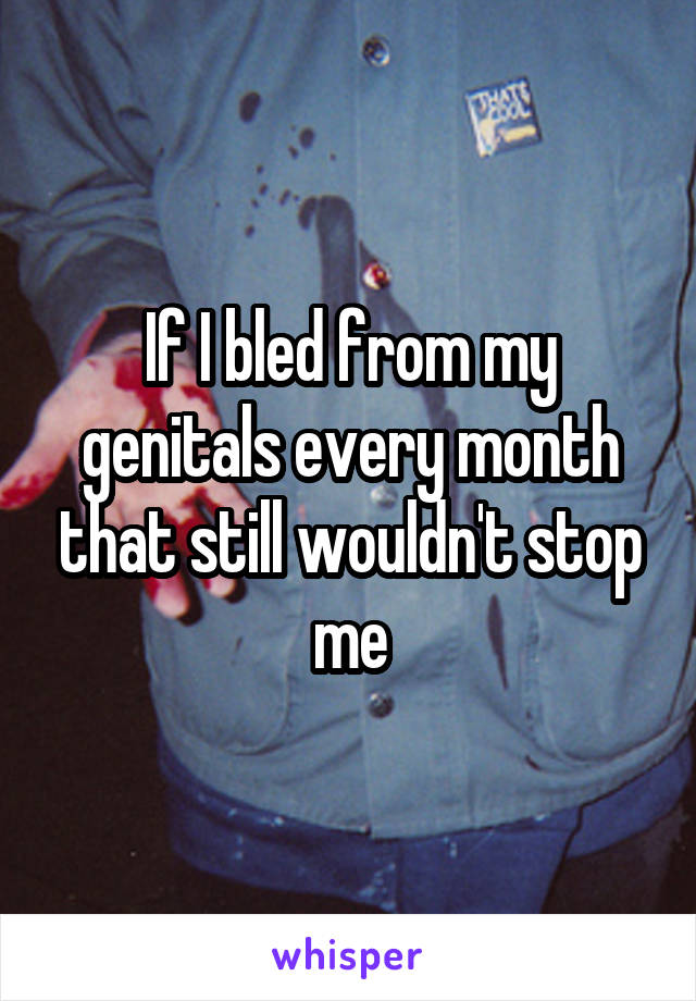 If I bled from my genitals every month that still wouldn't stop me