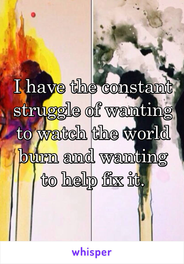 I have the constant struggle of wanting to watch the world burn and wanting to help fix it.