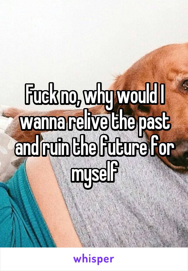 Fuck no, why would I wanna relive the past and ruin the future for myself