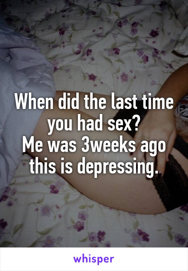 When did the last time you had sex?
Me was 3weeks ago this is depressing.