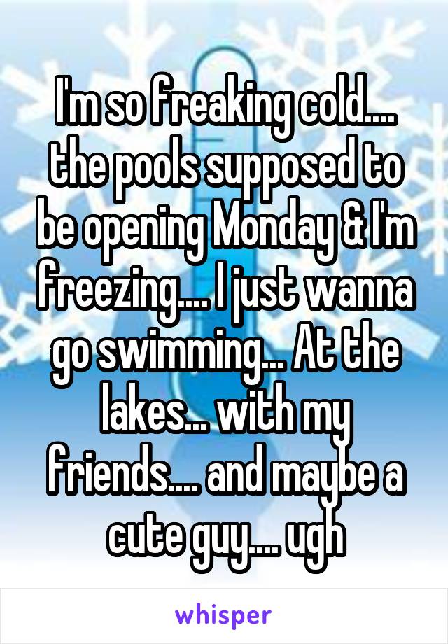 I'm so freaking cold.... the pools supposed to be opening Monday & I'm freezing.... I just wanna go swimming... At the lakes... with my friends.... and maybe a cute guy.... ugh