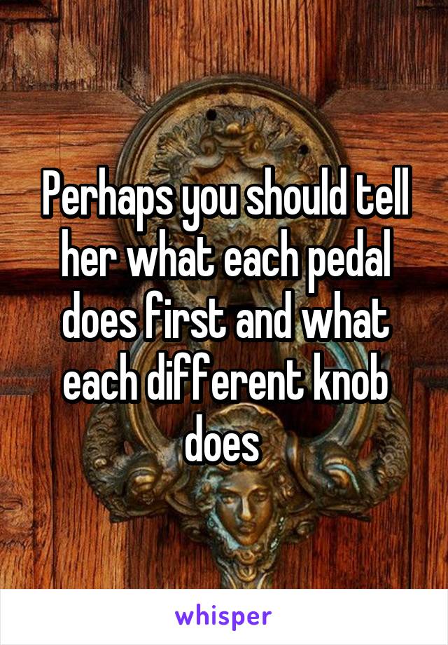 Perhaps you should tell her what each pedal does first and what each different knob does 