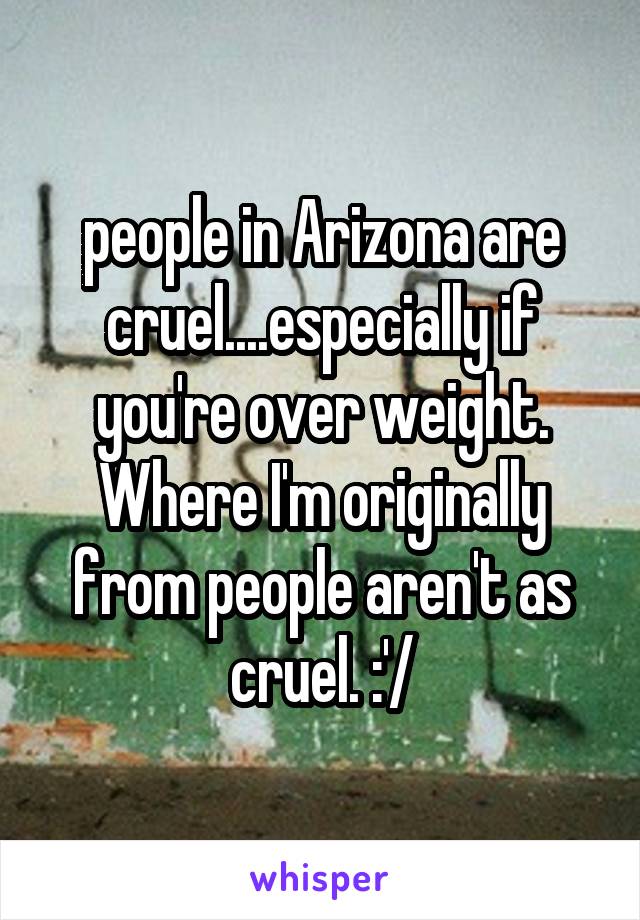 people in Arizona are cruel....especially if you're over weight. Where I'm originally from people aren't as cruel. :'/