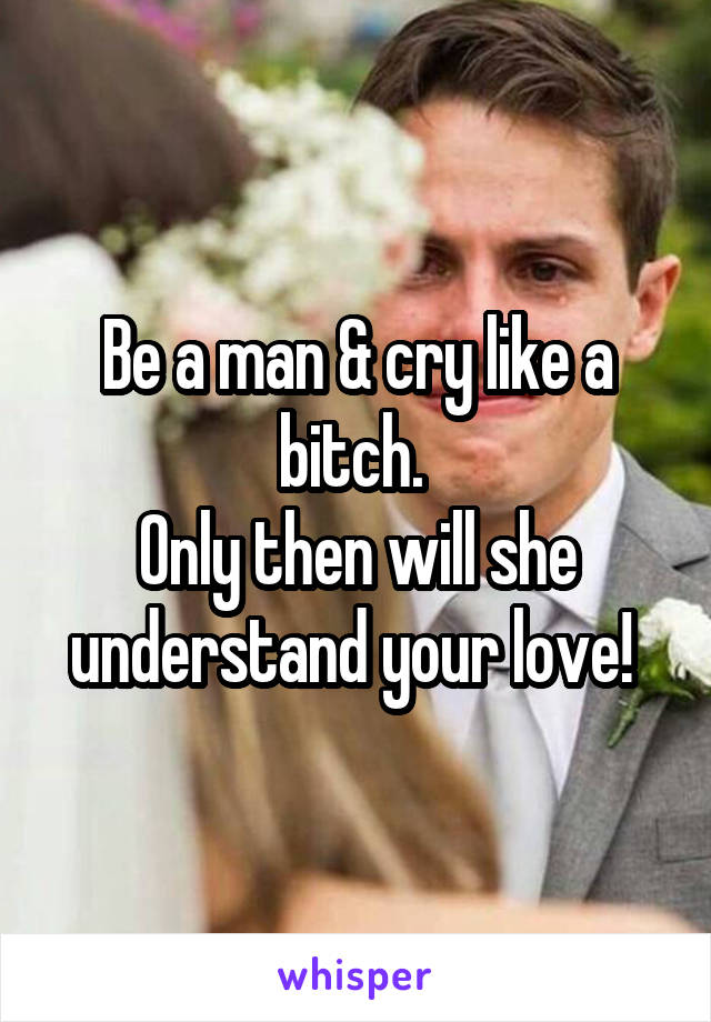 Be a man & cry like a bitch. 
Only then will she understand your love! 