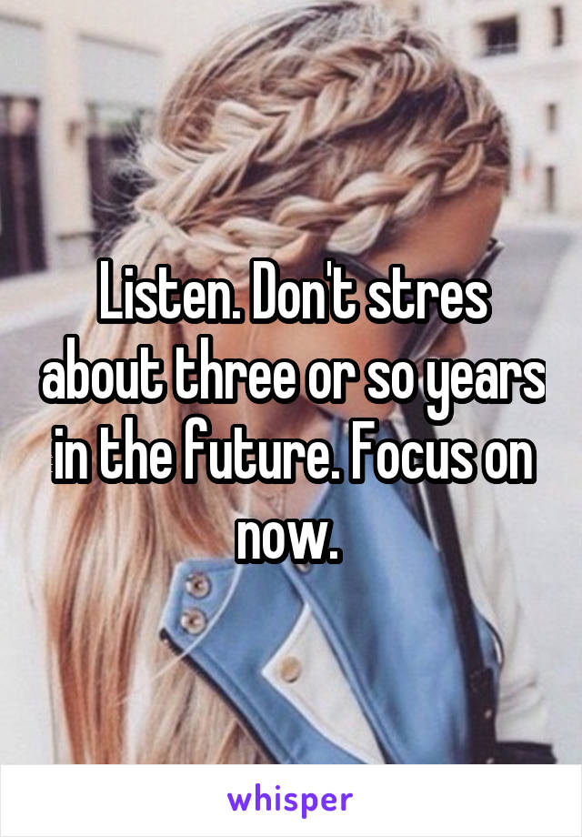 Listen. Don't stres about three or so years in the future. Focus on now. 