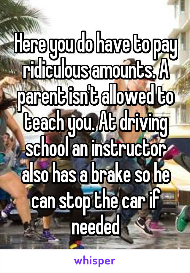 Here you do have to pay ridiculous amounts. A parent isn't allowed to teach you. At driving school an instructor also has a brake so he can stop the car if needed