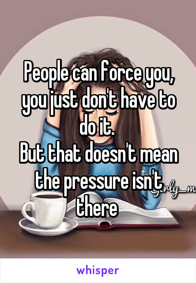 People can force you, you just don't have to do it. 
But that doesn't mean the pressure isn't there 