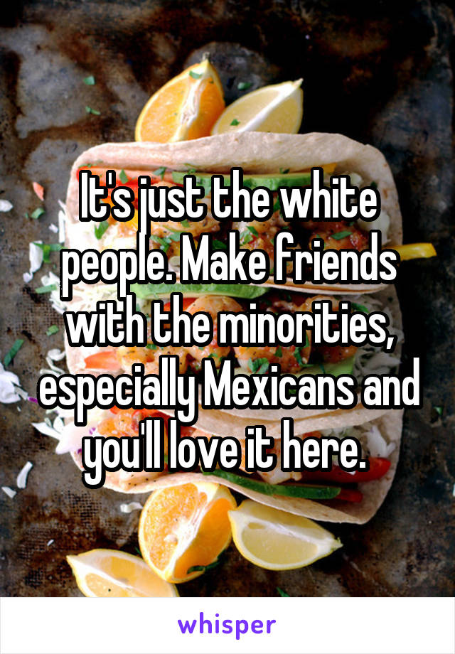 It's just the white people. Make friends with the minorities, especially Mexicans and you'll love it here. 