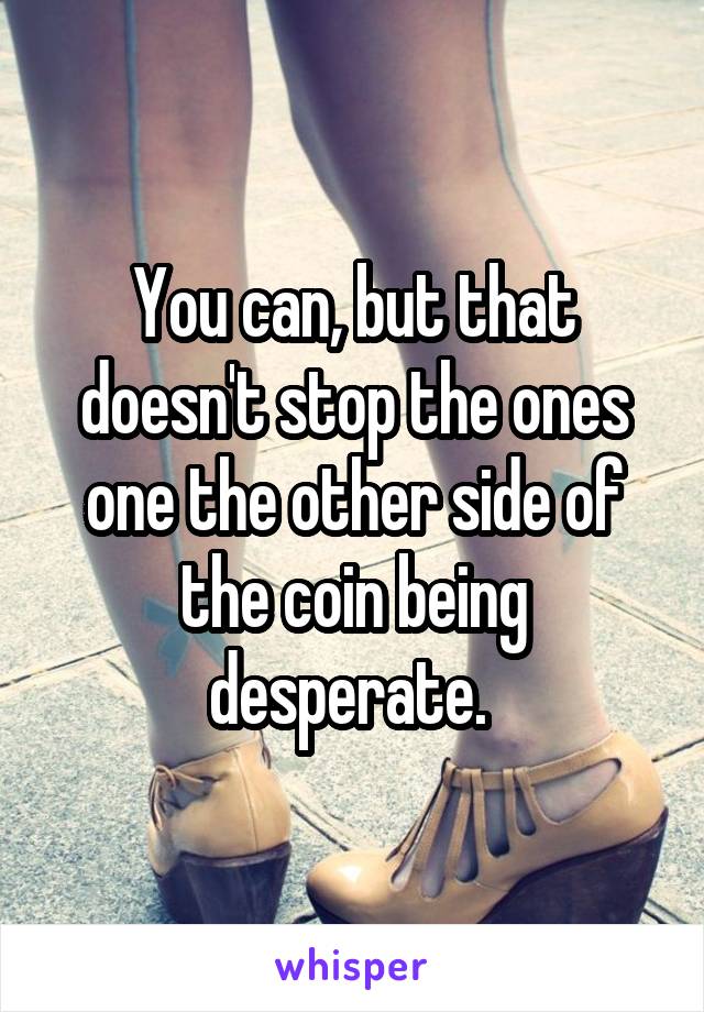  You can, but that doesn't stop the ones one the other side of the coin being desperate. 