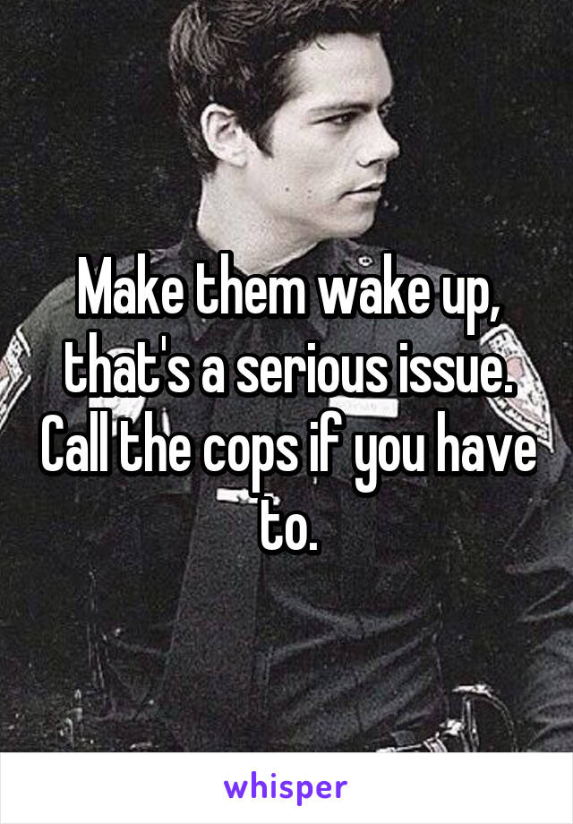 Make them wake up, that's a serious issue. Call the cops if you have to.