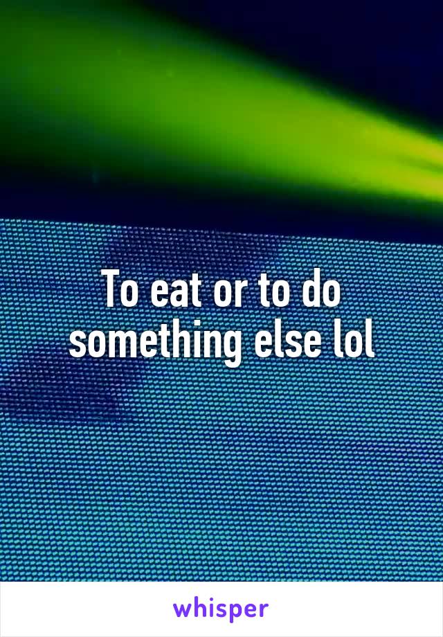 To eat or to do something else lol