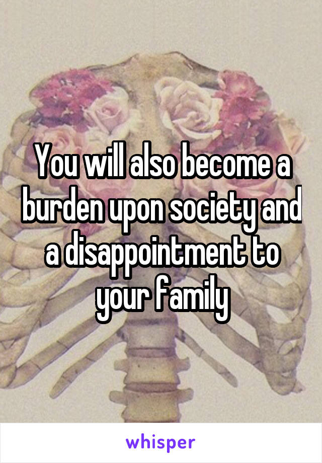 You will also become a burden upon society and a disappointment to your family