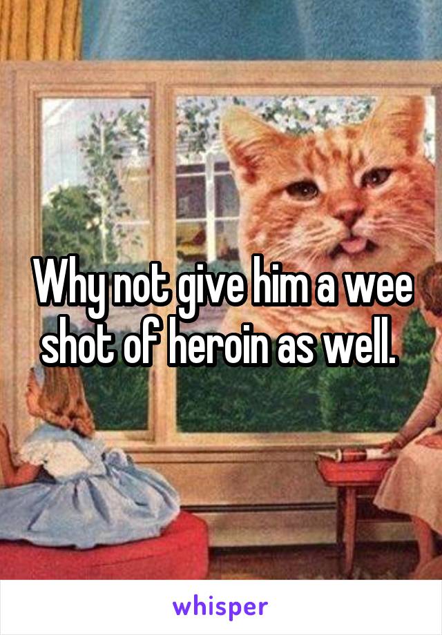 Why not give him a wee shot of heroin as well. 