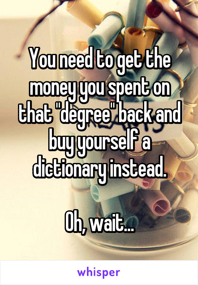 You need to get the money you spent on that "degree" back and buy yourself a dictionary instead.

Oh, wait...