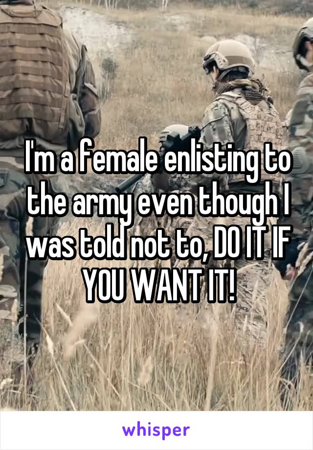 I'm a female enlisting to the army even though I was told not to, DO IT IF YOU WANT IT!