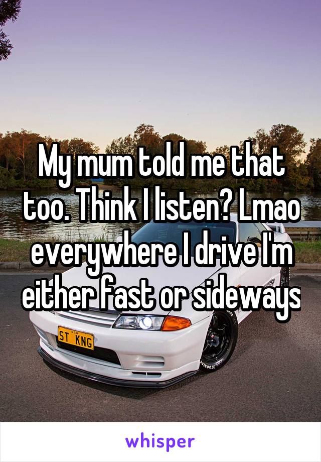 My mum told me that too. Think I listen? Lmao everywhere I drive I'm either fast or sideways