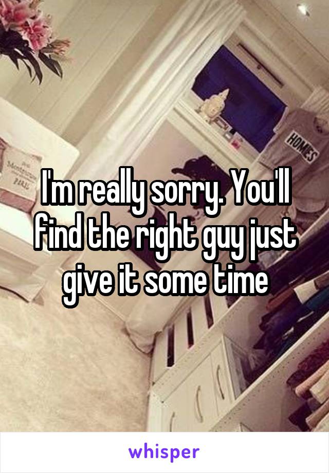 I'm really sorry. You'll find the right guy just give it some time