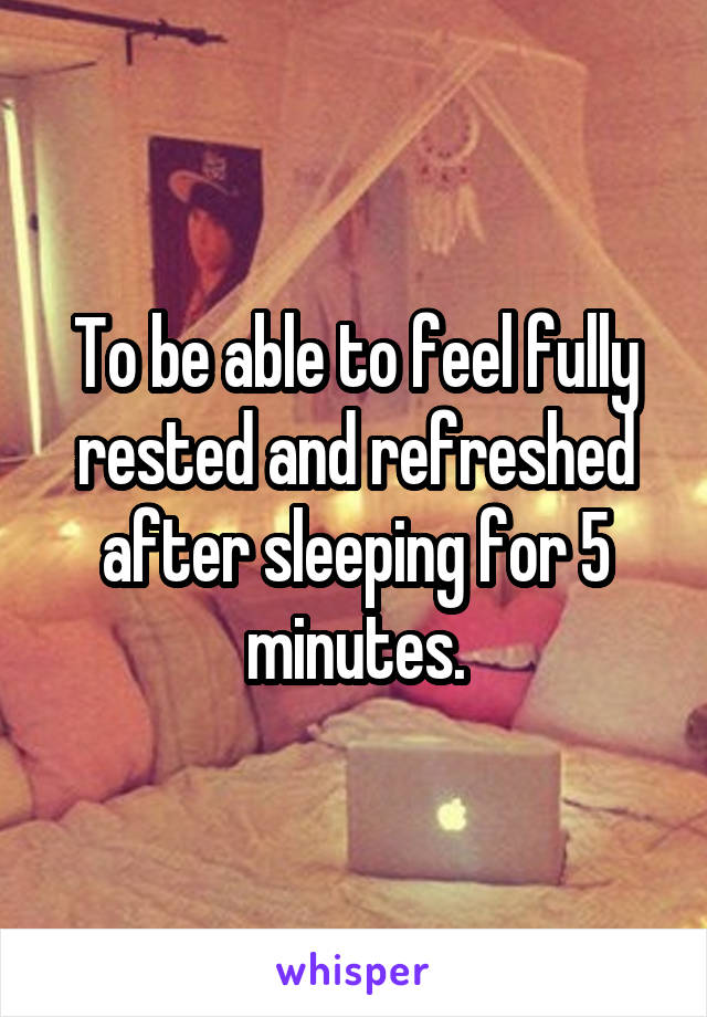 To be able to feel fully rested and refreshed after sleeping for 5 minutes.