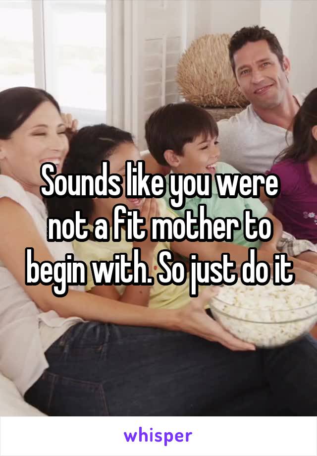 Sounds like you were not a fit mother to begin with. So just do it