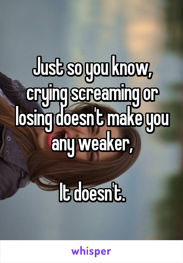 Just so you know, crying screaming or losing doesn't make you any weaker,

It doesn't.