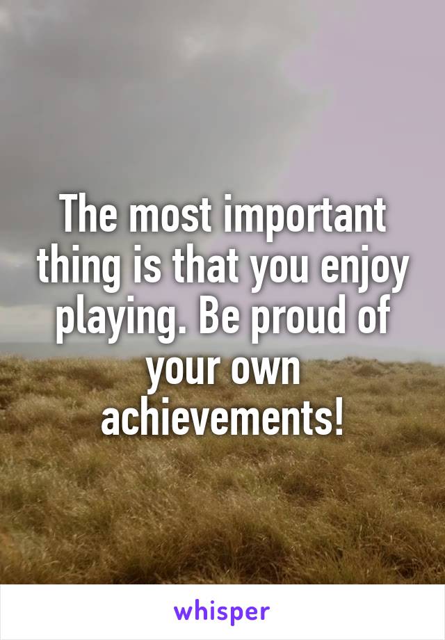 The most important thing is that you enjoy playing. Be proud of your own achievements!