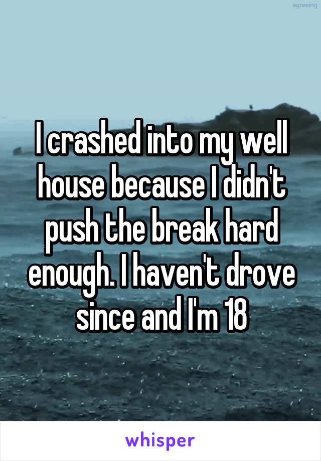 I crashed into my well house because I didn't push the break hard enough. I haven't drove since and I'm 18