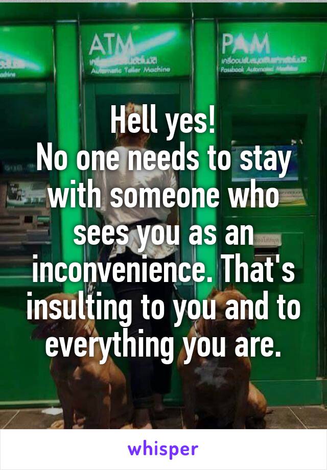 Hell yes!
No one needs to stay with someone who sees you as an inconvenience. That's insulting to you and to everything you are.