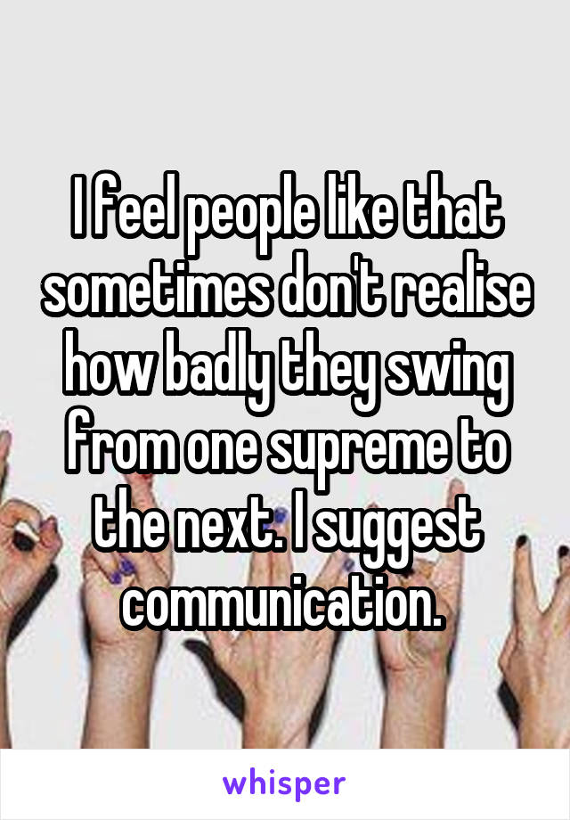 I feel people like that sometimes don't realise how badly they swing from one supreme to the next. I suggest communication. 