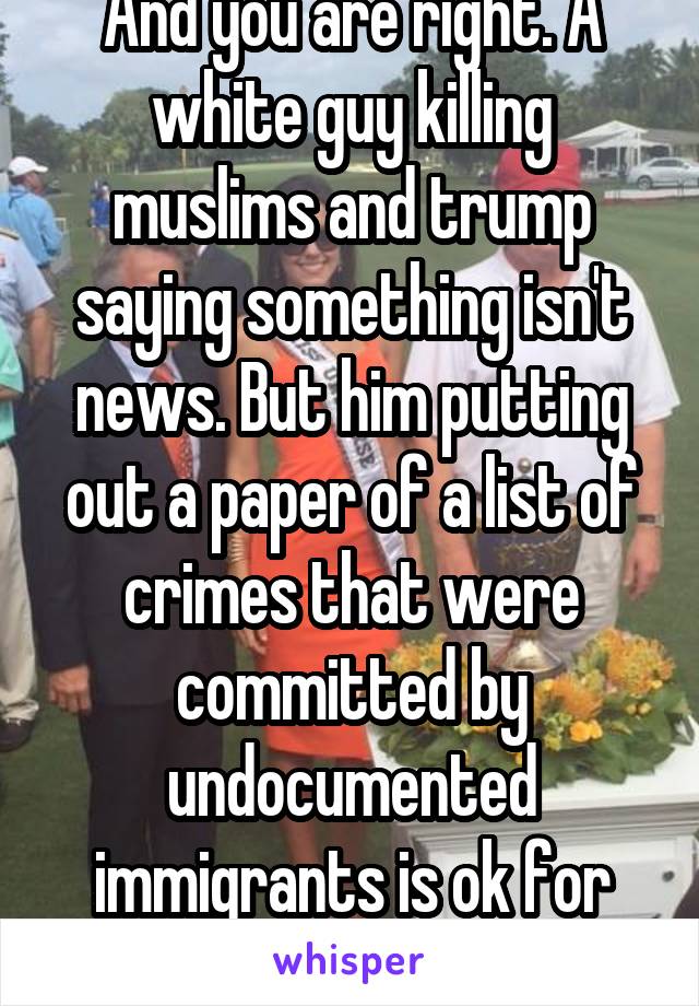 And you are right. A white guy killing muslims and trump saying something isn't news. But him putting out a paper of a list of crimes that were committed by undocumented immigrants is ok for him todo?