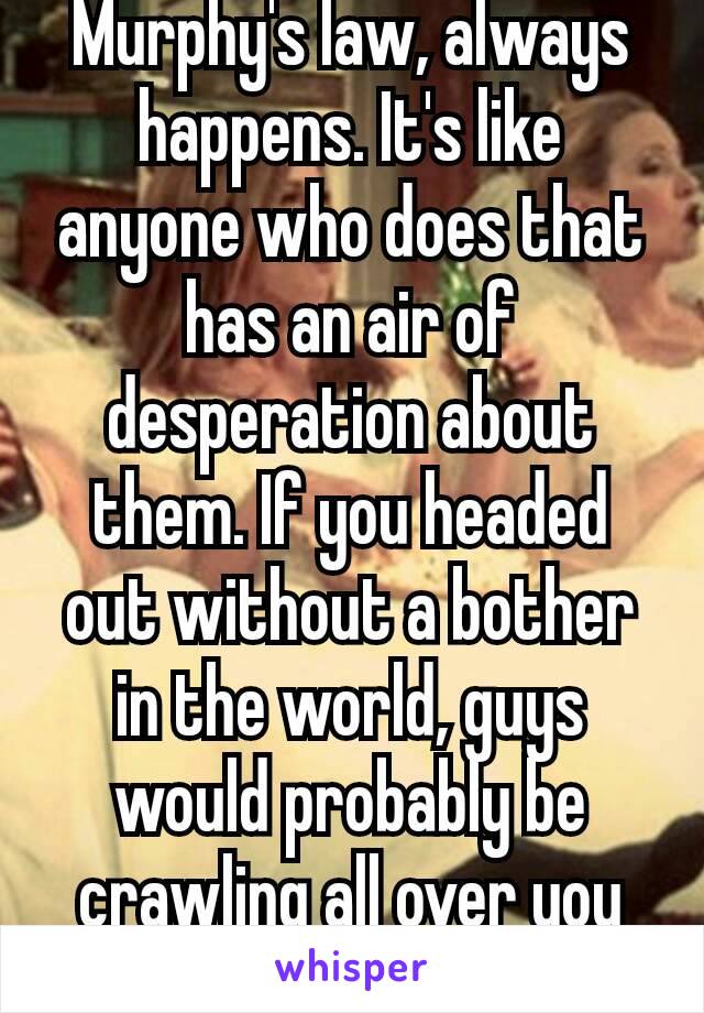 Murphy's law, always happens. It's like anyone who does that has an air of desperation about them. If you headed out without a bother in the world, guys would probably be crawling all over you 😁