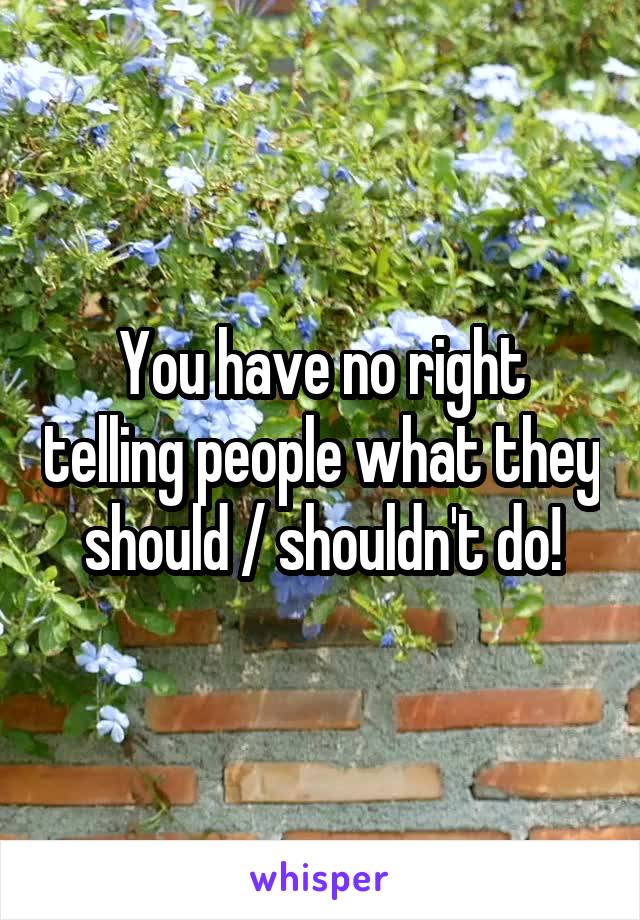 You have no right telling people what they should / shouldn't do!