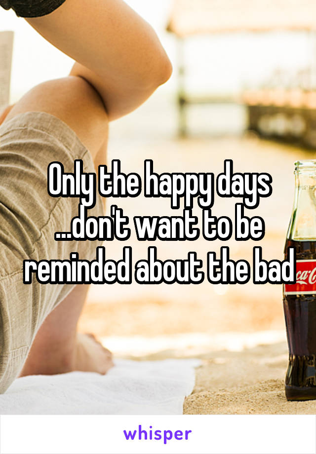 Only the happy days ...don't want to be reminded about the bad