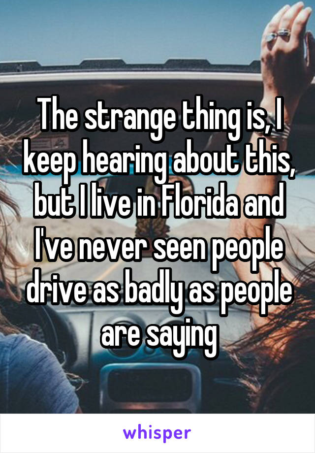 The strange thing is, I keep hearing about this, but I live in Florida and I've never seen people drive as badly as people are saying