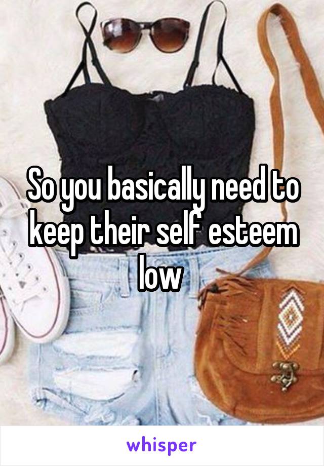 So you basically need to keep their self esteem low 