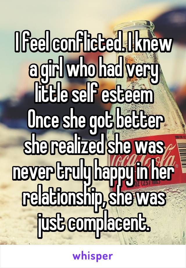 I feel conflicted. I knew a girl who had very little self esteem
 Once she got better she realized she was never truly happy in her relationship, she was just complacent.