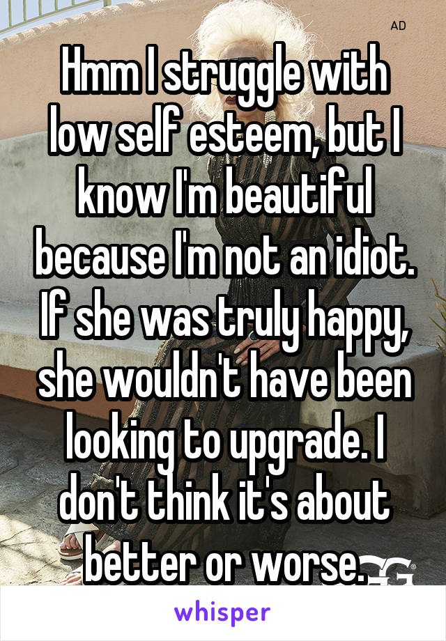 Hmm I struggle with low self esteem, but I know I'm beautiful because I'm not an idiot. If she was truly happy, she wouldn't have been looking to upgrade. I don't think it's about better or worse.