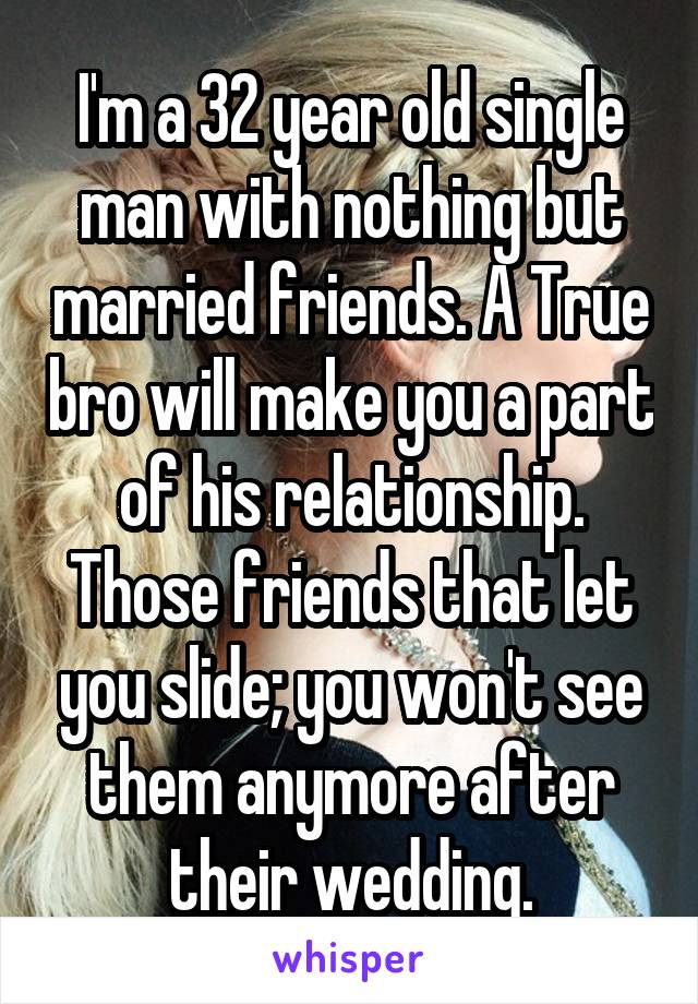 I'm a 32 year old single man with nothing but married friends. A True bro will make you a part of his relationship. Those friends that let you slide; you won't see them anymore after their wedding.