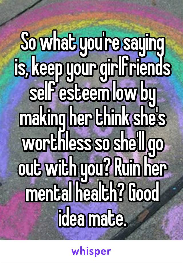 So what you're saying is, keep your girlfriends self esteem low by making her think she's worthless so she'll go out with you? Ruin her mental health? Good idea mate.