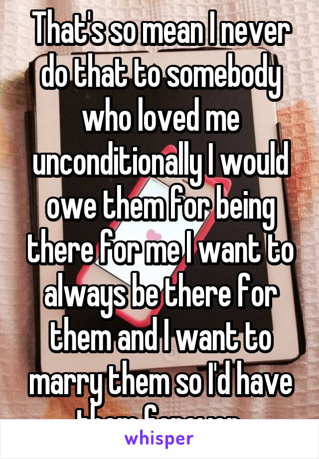 That's so mean I never do that to somebody who loved me unconditionally I would owe them for being there for me I want to always be there for them and I want to marry them so I'd have them forever 