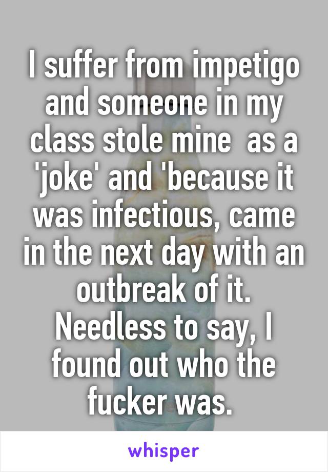 I suffer from impetigo and someone in my class stole mine  as a 'joke' and 'because it was infectious, came in the next day with an outbreak of it. Needless to say, I found out who the fucker was. 